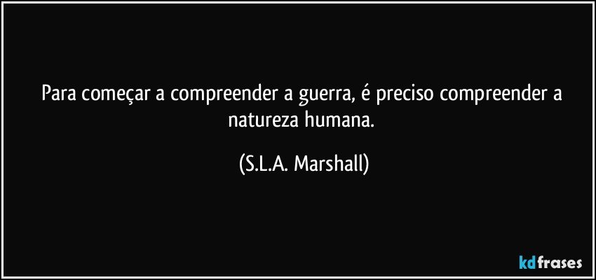 Para começar a compreender a guerra, é preciso compreender a natureza humana. (S.L.A. Marshall)