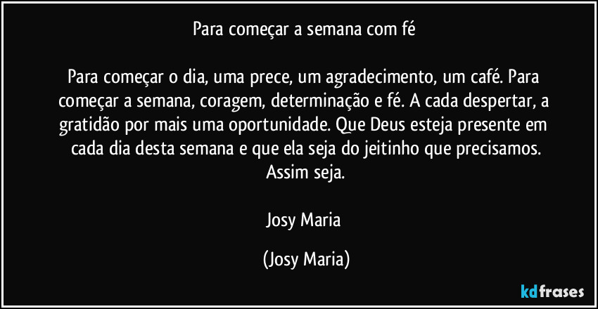 Para começar a semana com fé
Para começar o dia, uma prece, um agradecimento, um café. Para começar a semana, coragem, determinação e fé. A cada despertar, a gratidão por mais uma oportunidade. Que Deus esteja presente em cada dia desta semana e que ela seja do jeitinho que precisamos.
Assim seja.
Josy Maria (Josy Maria)