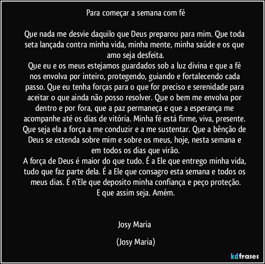Para começar a semana com fé

Que nada me desvie daquilo que Deus preparou para mim. Que toda seta lançada contra minha vida, minha mente, minha saúde e os que amo seja desfeita.
Que eu e os meus estejamos guardados sob a luz divina e que a fé nos envolva por inteiro, protegendo, guiando e fortalecendo cada passo. Que eu tenha forças para o que for preciso e serenidade para aceitar o que ainda não posso resolver. Que o bem me envolva por dentro e por fora, que a paz permaneça e que a esperança me acompanhe até os dias de vitória. Minha fé está firme, viva, presente. Que seja ela a força a me conduzir e a me sustentar. Que a bênção de Deus se estenda sobre mim e sobre os meus, hoje, nesta semana e em todos os dias que virão.
A força de Deus é maior do que tudo. É a Ele que entrego minha vida, tudo que faz parte dela. É a Ele que consagro esta semana e todos os meus dias. É n’Ele que deposito minha confiança e peço proteção.
E que assim seja. Amém.


Josy Maria (Josy Maria)