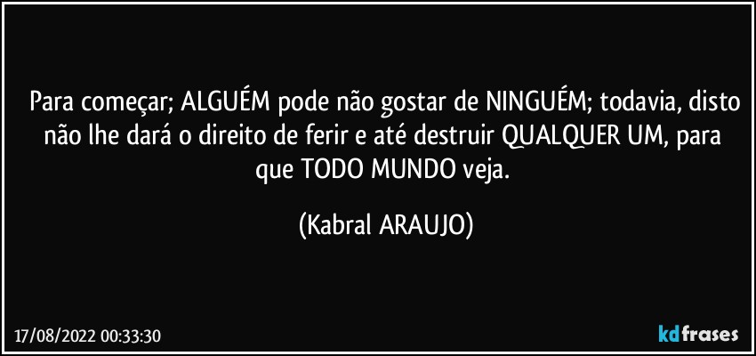 ⁠Para começar; ALGUÉM pode não gostar de NINGUÉM; todavia, disto não lhe dará o direito de ferir e até destruir QUALQUER UM, para que TODO MUNDO veja. (KABRAL ARAUJO)