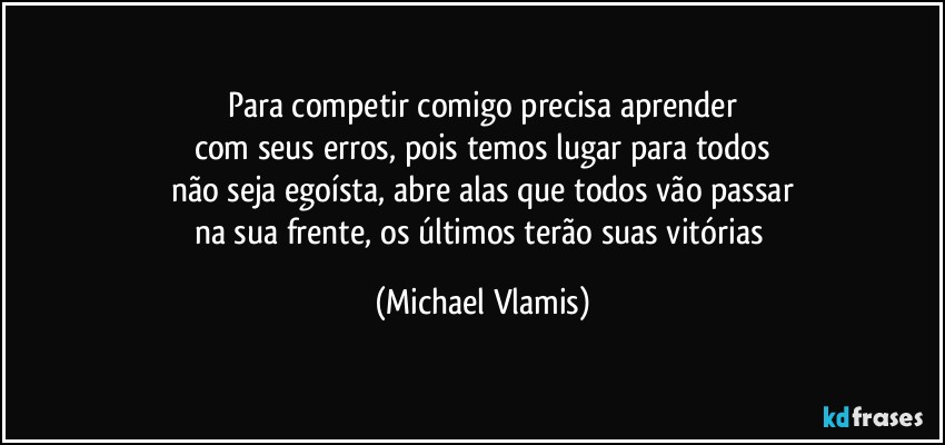 Para competir comigo precisa aprender
com seus erros, pois temos lugar para todos
não seja egoísta, abre alas que todos vão passar
na sua frente, os últimos terão suas vitórias (Michael Vlamis)