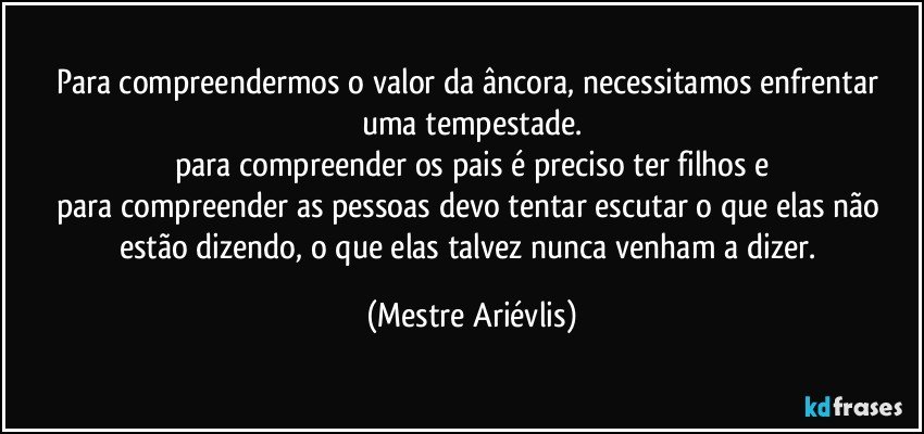 Para compreendermos o valor da âncora, necessitamos enfrentar uma tempestade.
para compreender os pais é preciso ter filhos e
para compreender as pessoas devo tentar escutar o que elas não estão dizendo, o que elas talvez nunca venham a dizer. (Mestre Ariévlis)