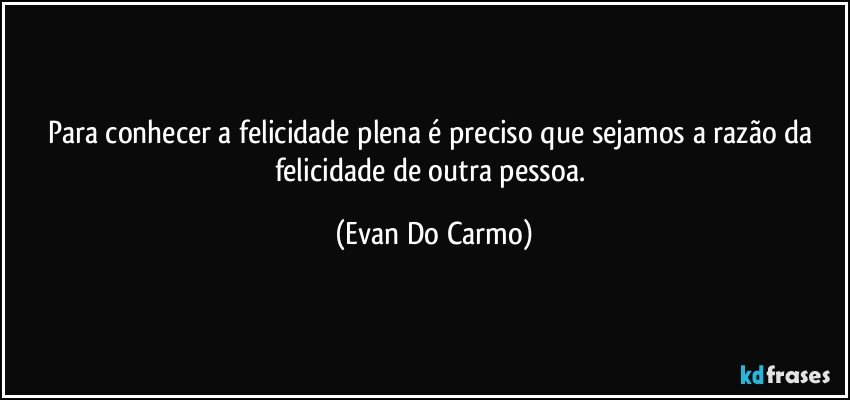 Para conhecer a felicidade plena é preciso que sejamos a razão da felicidade de outra pessoa. (Evan Do Carmo)