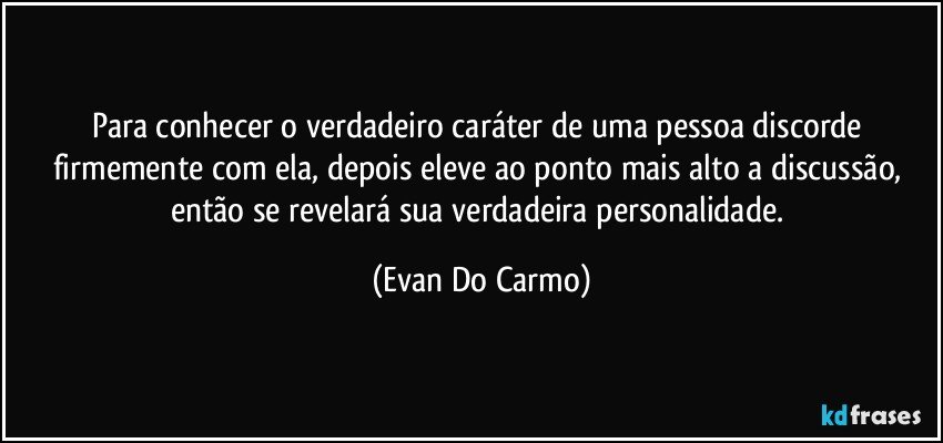 Para conhecer o verdadeiro caráter de uma pessoa discorde firmemente com ela, depois eleve ao ponto mais alto a discussão, então se revelará sua verdadeira personalidade. (Evan Do Carmo)