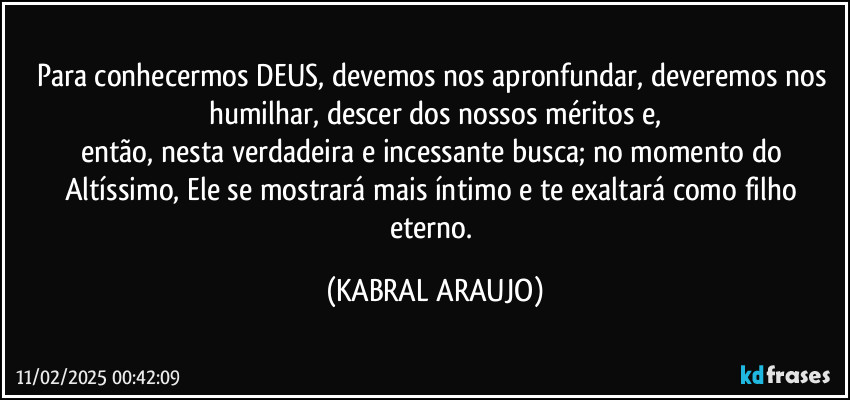 Para conhecermos DEUS, devemos nos apronfundar, deveremos nos humilhar, descer dos nossos méritos e,
então, nesta verdadeira e incessante  busca; no momento do Altíssimo, Ele se mostrará mais íntimo e te exaltará como filho eterno. (KABRAL ARAUJO)