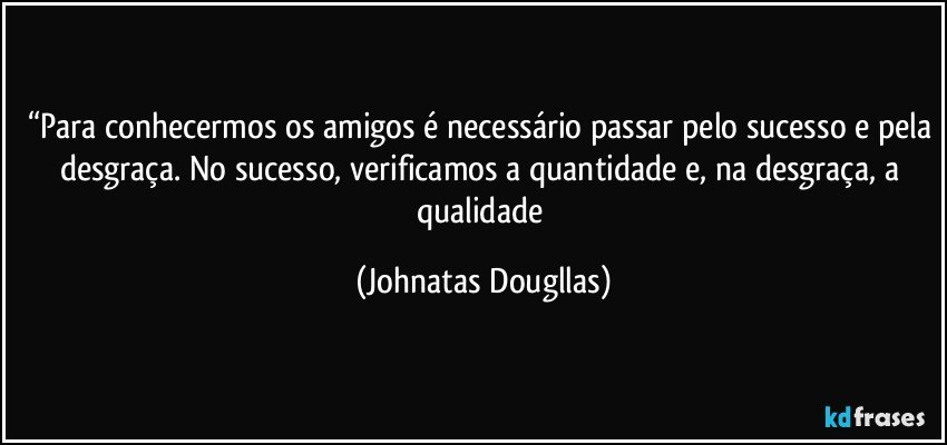 “Para conhecermos os amigos é necessário passar pelo sucesso e pela desgraça. No sucesso, verificamos a quantidade e, na desgraça, a qualidade (Johnatas Dougllas)