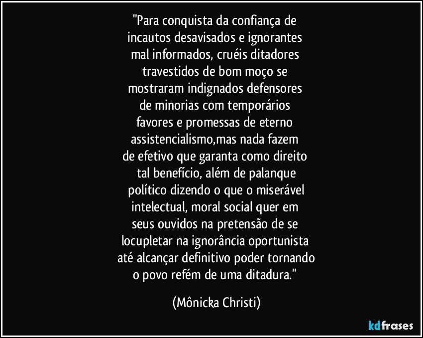 "Para conquista da confiança de 
incautos desavisados e ignorantes 
mal informados, cruéis ditadores 
travestidos de bom moço se 
mostraram indignados defensores 
de minorias com temporários 
favores e promessas de eterno 
assistencialismo,mas nada fazem 
de efetivo que garanta como direito 
tal benefício, além de palanque
 político dizendo o que o miserável 
intelectual,  moral social quer em 
seus ouvidos na pretensão de se 
locupletar na ignorância oportunista 
até alcançar definitivo poder tornando
o povo refém de uma ditadura." (Mônicka Christi)