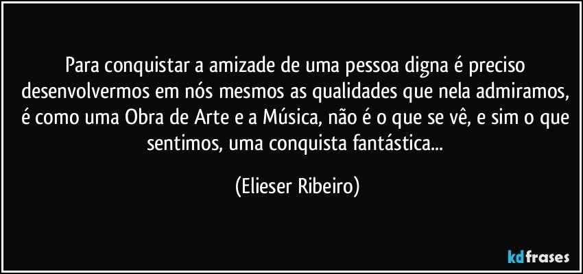 Para conquistar a amizade de uma pessoa digna é preciso desenvolvermos em nós mesmos as qualidades que nela admiramos, é como uma Obra de Arte e a Música, não é o que se vê, e sim o que sentimos, uma conquista fantástica... (Elieser Ribeiro)