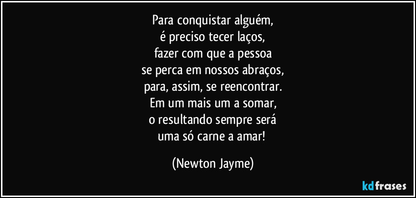 Para conquistar alguém,
é preciso tecer laços,
fazer com que a pessoa
se perca em nossos abraços,
para, assim, se reencontrar.
Em um mais um a somar,
o resultando sempre será
uma só carne a amar! (Newton Jayme)