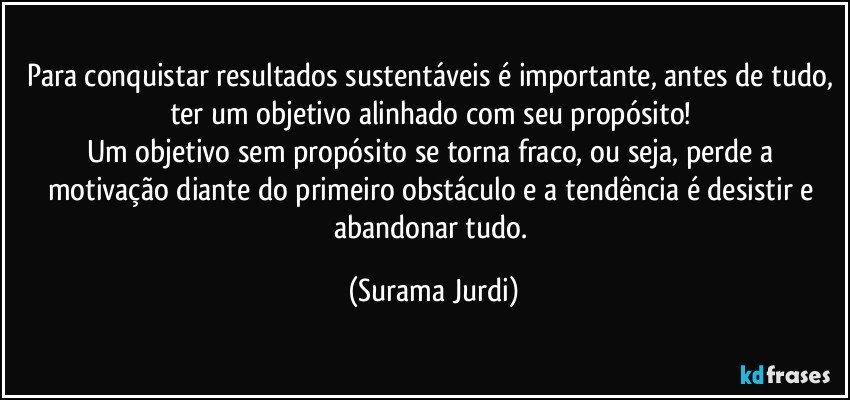 Para conquistar resultados sustentáveis é importante, antes de tudo, ter um objetivo alinhado com seu propósito! 
Um objetivo sem propósito se torna fraco, ou seja, perde a motivação diante do primeiro obstáculo e a tendência é desistir e abandonar tudo. (Surama Jurdi)