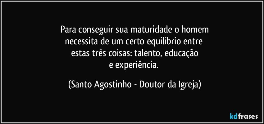 Para conseguir sua maturidade o homem
necessita de um certo equilíbrio entre 
estas três coisas: talento, educação
e experiência. (Santo Agostinho - Doutor da Igreja)