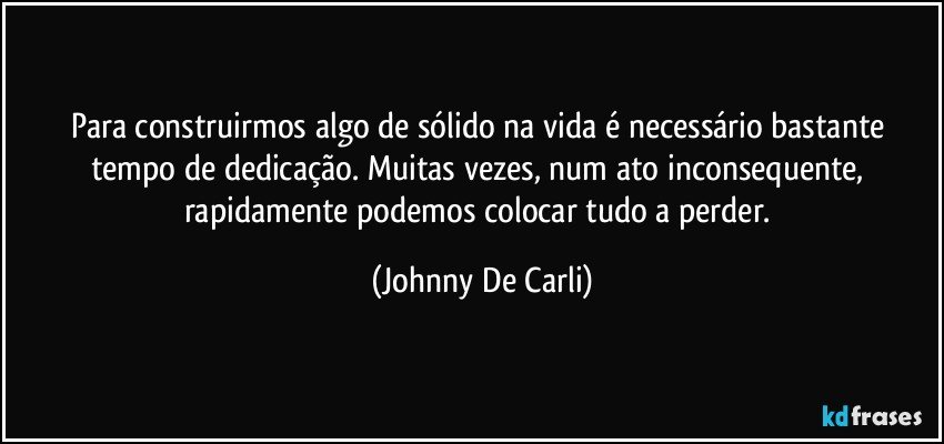 Para construirmos algo de sólido na vida é necessário bastante tempo de dedicação. Muitas vezes, num ato inconsequente, rapidamente podemos colocar tudo a perder. (Johnny De Carli)