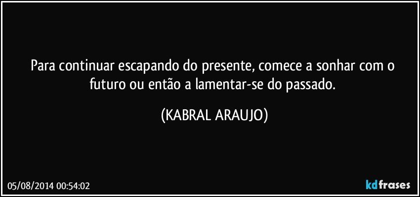 Para continuar escapando do presente, comece a sonhar com o futuro ou então a lamentar-se do passado. (KABRAL ARAUJO)