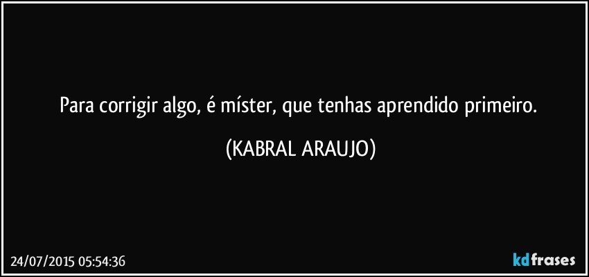 Para corrigir algo, é míster, que tenhas aprendido primeiro. (KABRAL ARAUJO)