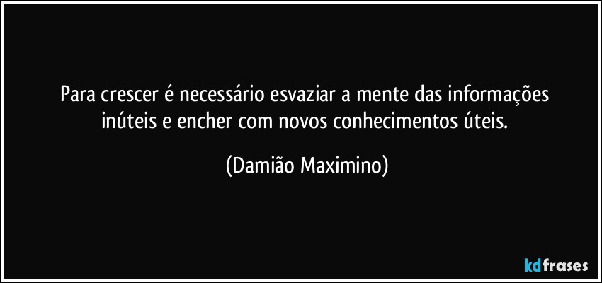 Para crescer é necessário esvaziar a mente das informações 
inúteis e encher com novos conhecimentos úteis. (Damião Maximino)