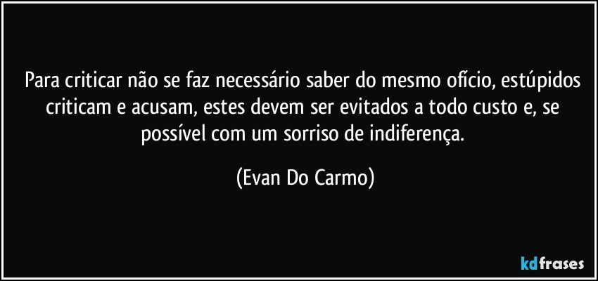 Para criticar não se faz necessário saber do mesmo ofício, estúpidos criticam e acusam, estes devem ser evitados a todo custo e, se possível com um sorriso de indiferença. (Evan Do Carmo)