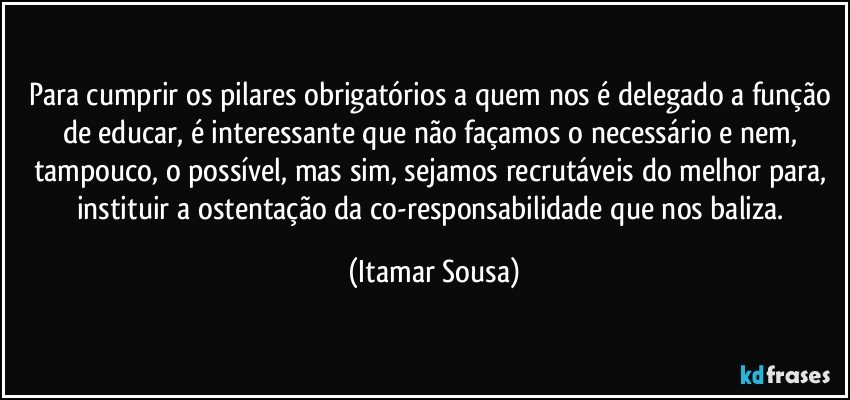Para cumprir os pilares obrigatórios a quem nos é delegado a função de educar, é interessante que não façamos o necessário e nem, tampouco, o possível, mas sim, sejamos recrutáveis do melhor para, instituir a ostentação da co-responsabilidade que nos baliza. (Itamar Sousa)