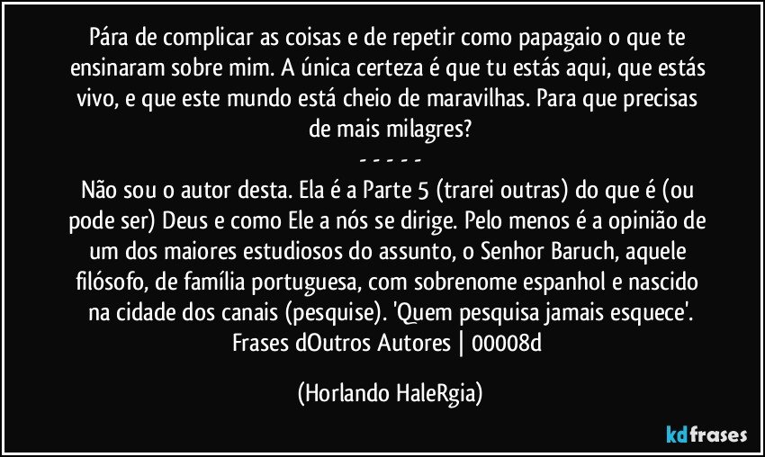 Pára de complicar as coisas e de repetir como papagaio o que te ensinaram sobre mim. A única certeza é que tu estás aqui, que estás vivo, e que este mundo está cheio de maravilhas. Para que precisas de mais milagres?
- - - - -
Não sou o autor desta. Ela é a Parte 5 (trarei outras) do que é (ou pode ser) Deus e como Ele a nós se dirige. Pelo menos é a opinião de um dos maiores estudiosos do assunto, o Senhor Baruch, aquele filósofo, de família portuguesa, com sobrenome espanhol e nascido na cidade dos canais (pesquise). 'Quem pesquisa jamais esquece'.
Frases dOutros Autores | 00008d (Horlando HaleRgia)