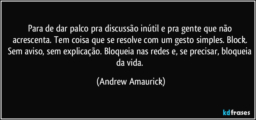 Para de dar palco pra discussão inútil e pra gente que não acrescenta. Tem coisa que se resolve com um gesto simples. Block. Sem aviso, sem explicação. Bloqueia nas redes e, se precisar, bloqueia da vida. (Andrew Amaurick)