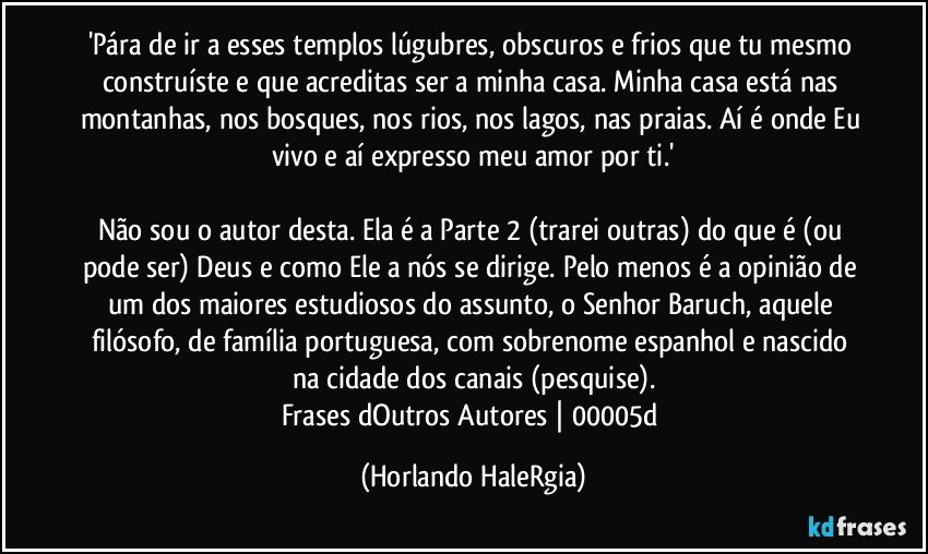 'Pára de ir a esses templos lúgubres, obscuros e frios que tu mesmo construíste e que acreditas ser a minha casa. Minha casa está nas montanhas, nos bosques, nos rios, nos lagos, nas praias. Aí é onde Eu vivo e aí expresso meu amor por ti.'

Não sou o autor desta. Ela é a Parte 2 (trarei outras) do que é (ou pode ser) Deus e como Ele a nós se dirige. Pelo menos é a opinião de um dos maiores estudiosos do assunto, o Senhor Baruch, aquele filósofo, de família portuguesa, com sobrenome espanhol e nascido na cidade dos canais (pesquise).
Frases dOutros Autores | 00005d (Horlando HaleRgia)