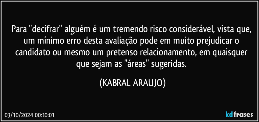 Para "decifrar" alguém é um tremendo risco considerável, vista que, um mínimo erro desta avaliação pode em muito prejudicar o candidato ou mesmo um pretenso relacionamento, em quaisquer que sejam as "áreas" sugeridas. (KABRAL ARAUJO)