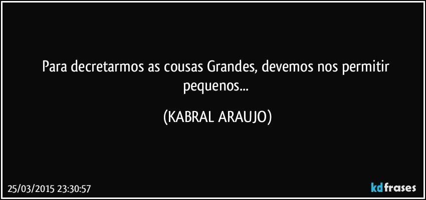 Para decretarmos as cousas Grandes, devemos nos permitir pequenos... (KABRAL ARAUJO)