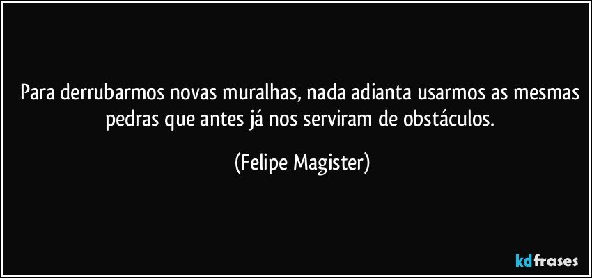 Para derrubarmos novas muralhas, nada adianta usarmos as mesmas pedras que antes já nos serviram de obstáculos. (Felipe Magister)