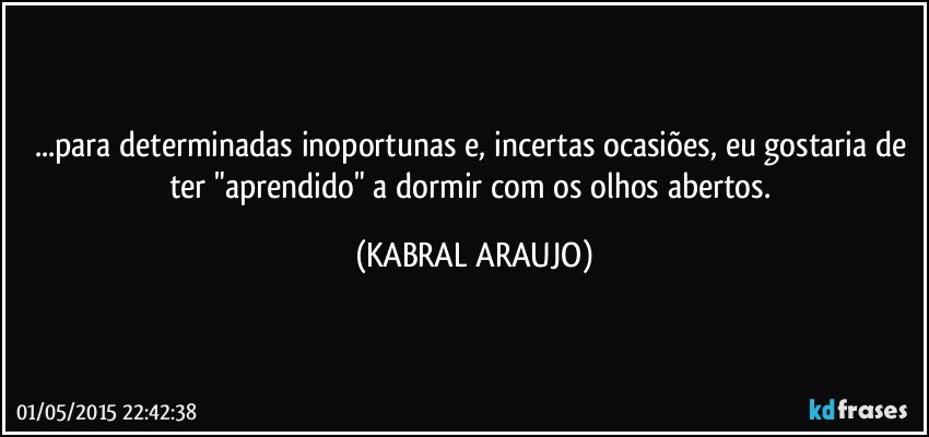 ...para determinadas inoportunas e, incertas ocasiões, eu gostaria de ter "aprendido" a dormir com os olhos abertos. (KABRAL ARAUJO)