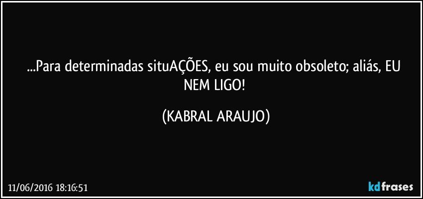 ...Para determinadas situAÇÕES, eu sou muito obsoleto; aliás, EU NEM LIGO! (KABRAL ARAUJO)