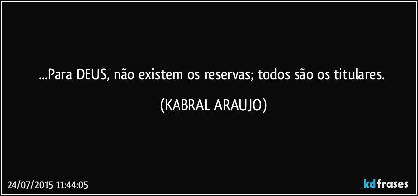 ...Para DEUS, não existem os reservas; todos são os titulares. (KABRAL ARAUJO)