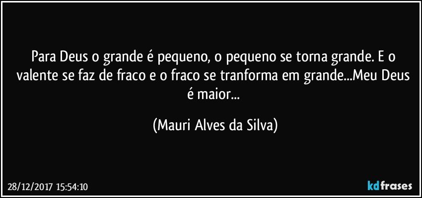 Para Deus o grande é pequeno, o pequeno se torna grande.  E o valente se faz de fraco e o fraco se tranforma em grande...Meu Deus é maior... (Mauri Alves da Silva)