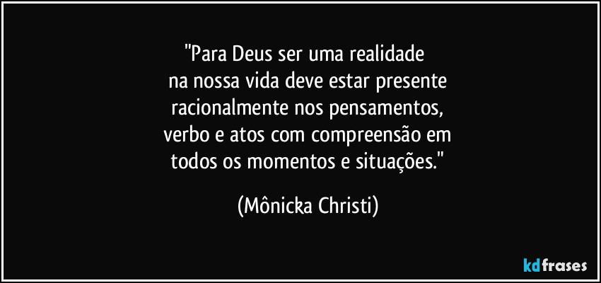 "Para Deus ser uma realidade 
na nossa vida deve estar presente
 racionalmente nos pensamentos, 
verbo e atos com compreensão em
 todos os momentos e situações." (Mônicka Christi)