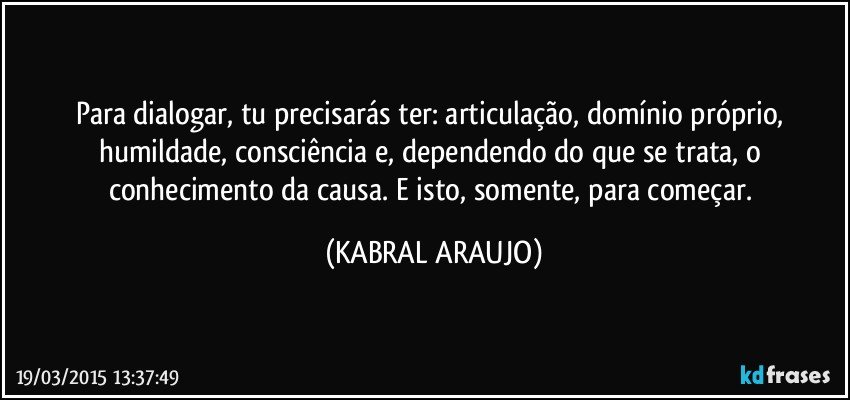 Para dialogar, tu precisarás ter: articulação, domínio próprio, humildade, consciência e, dependendo do que se trata, o conhecimento da causa. E isto, somente, para começar. (KABRAL ARAUJO)