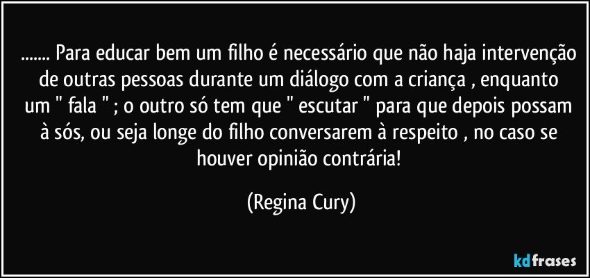 ... Para educar  bem um filho é necessário que não haja intervenção de outras pessoas  durante um diálogo com a criança  , enquanto  um " fala " ; o outro só  tem que " escutar " para que depois possam à sós, ou seja longe do filho conversarem à respeito  , no caso se houver  opinião contrária! (Regina Cury)