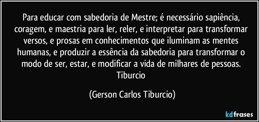 Para educar com sabedoria de Mestre; é necessário sapiência, coragem, e maestria para ler, reler, e interpretar para transformar versos, e prosas em conhecimentos que iluminam as mentes humanas, e  produzir a essência da sabedoria para transformar o modo de ser, estar, e modificar a vida de milhares de pessoas. Tiburcio (Gerson Carlos Tiburcio)