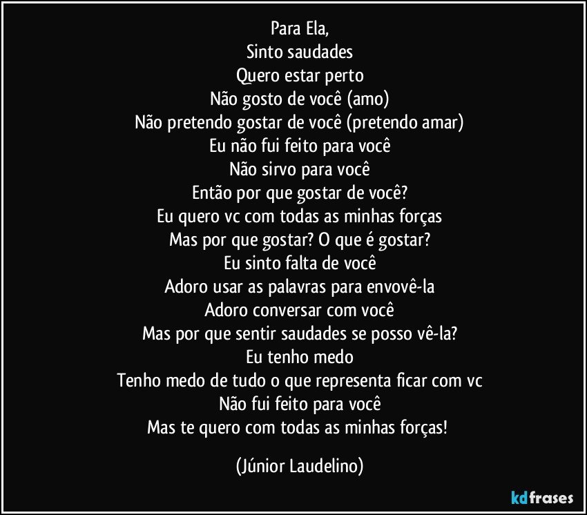 Para Ela,
Sinto saudades
Quero estar perto
Não gosto de você (amo)
Não pretendo gostar de você (pretendo amar)
Eu não fui feito para você
Não sirvo para você
Então por que gostar de você?
Eu quero vc com todas as minhas forças
Mas por que gostar? O que é gostar?
Eu sinto falta de você
Adoro usar as palavras para envovê-la
Adoro conversar com você
Mas por que sentir saudades se posso vê-la?
Eu tenho medo
Tenho medo de tudo o que representa ficar com vc
Não fui feito para você
Mas te quero com todas as minhas forças! (Júnior Laudelino)