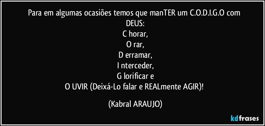 Para em algumas ocasiões temos que manTER um C.O.D.I.G.O com DEUS:
C horar,
O rar,
D erramar,
I nterceder,
G lorificar e
O UVIR (Deixá-Lo falar e REALmente AGIR)! (KABRAL ARAUJO)