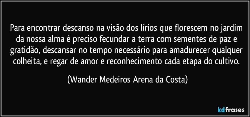 Para encontrar descanso na visão dos lírios que florescem no jardim da nossa alma é preciso fecundar a terra com sementes de paz e gratidão, descansar no tempo necessário para amadurecer qualquer colheita, e regar de amor e reconhecimento cada etapa do cultivo. (Wander Medeiros Arena da Costa)