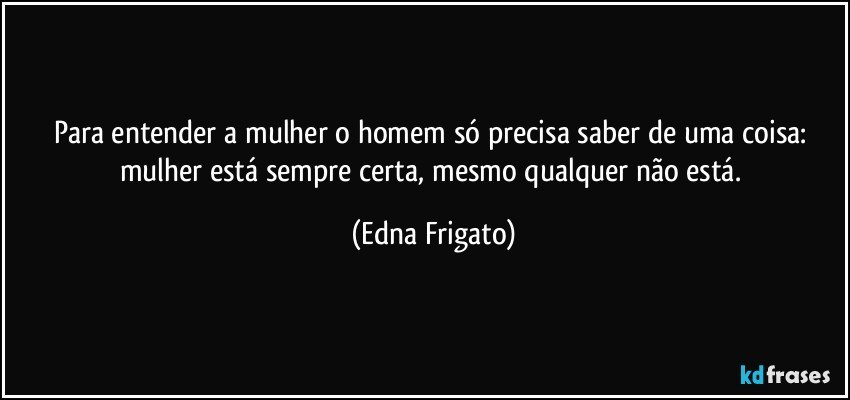 Para entender a mulher o homem só precisa saber de uma coisa: mulher está sempre certa, mesmo qualquer não está. (Edna Frigato)