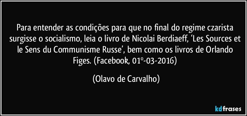 Para entender as condições para que no final do regime czarista surgisse o socialismo, leia o livro de Nicolai Berdiaeff, ‘Les Sources et le Sens du Communisme Russe’, bem como os livros de Orlando Figes. (Facebook, 01º-03-2016) (Olavo de Carvalho)