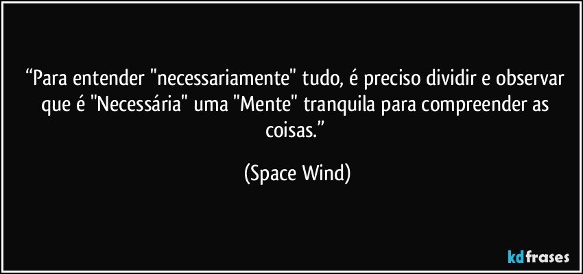 “Para entender "necessariamente" tudo, é preciso dividir e observar que é "Necessária" uma "Mente" tranquila para compreender as coisas.” (Space Wind)