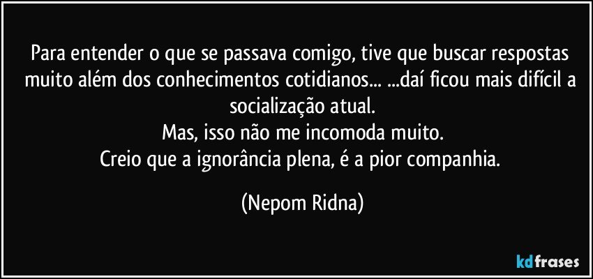 Para entender o que se passava comigo, tive que buscar respostas muito além dos conhecimentos cotidianos... ...daí ficou mais difícil a socialização atual.
Mas, isso não me incomoda muito.
Creio que a ignorância plena, é a pior companhia. (Nepom Ridna)