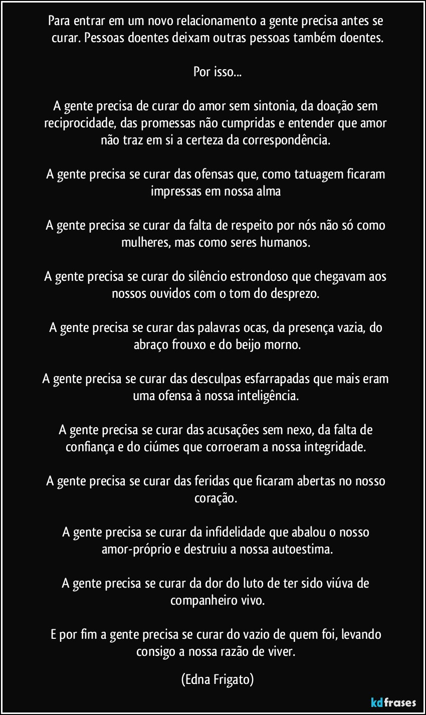 Para entrar em um novo relacionamento a gente precisa antes se curar. Pessoas doentes deixam outras pessoas também doentes.

Por isso...

A gente precisa de curar do amor sem sintonia, da doação sem reciprocidade, das promessas não cumpridas e entender que amor não traz em si a certeza da correspondência. 

A gente precisa se curar das ofensas que, como tatuagem ficaram impressas em nossa alma 

A gente precisa se curar da falta de respeito por nós não só como mulheres, mas como seres humanos. 

A gente precisa se curar do silêncio estrondoso  que chegavam aos nossos ouvidos com o tom do desprezo. 

A gente precisa se curar das palavras ocas, da presença vazia, do abraço frouxo e do beijo morno.

A gente precisa se curar das desculpas esfarrapadas que mais eram uma ofensa à nossa inteligência. 

A gente precisa se curar das acusações sem nexo, da falta de confiança e do ciúmes que corroeram a nossa integridade. 

A gente precisa se curar das feridas que ficaram abertas no nosso coração. 

A gente precisa se curar da infidelidade que abalou o nosso amor-próprio e destruiu a nossa autoestima.

A gente precisa se curar da dor do luto de ter sido viúva de companheiro vivo.

E por fim a gente precisa se curar do vazio de quem foi, levando consigo a nossa razão de viver. (Edna Frigato)