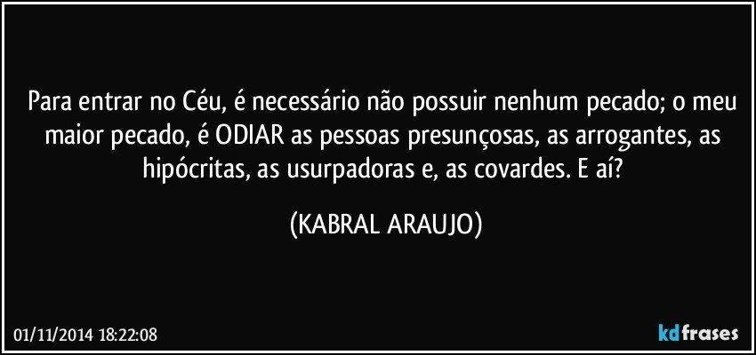 Para entrar no Céu, é necessário não possuir nenhum pecado; o meu maior pecado, é ODIAR as pessoas presunçosas, as arrogantes, as hipócritas, as usurpadoras e, as covardes. E aí? (KABRAL ARAUJO)