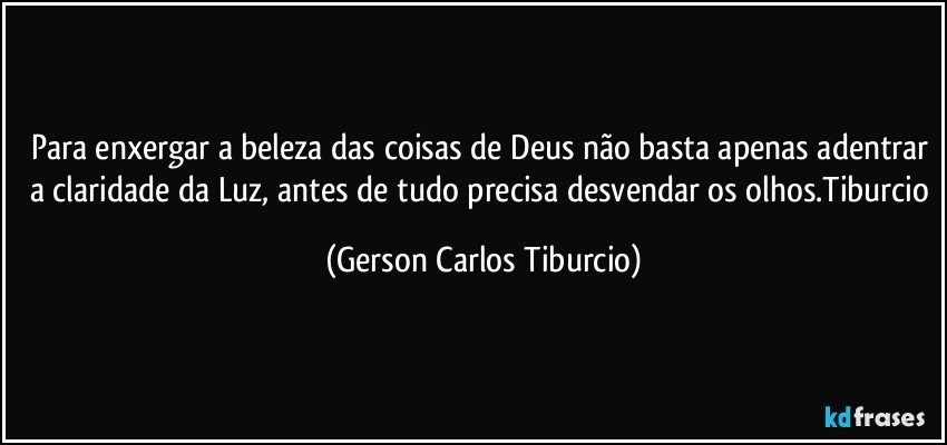 Para enxergar a beleza das coisas de Deus não basta apenas adentrar a claridade da Luz, antes de tudo precisa desvendar os olhos.Tiburcio (Gerson Carlos Tiburcio)