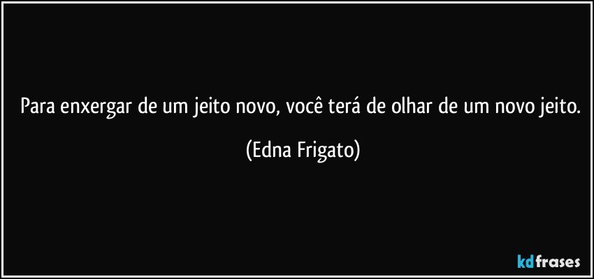 Para enxergar de um jeito novo, você terá  de olhar de um novo jeito. (Edna Frigato)