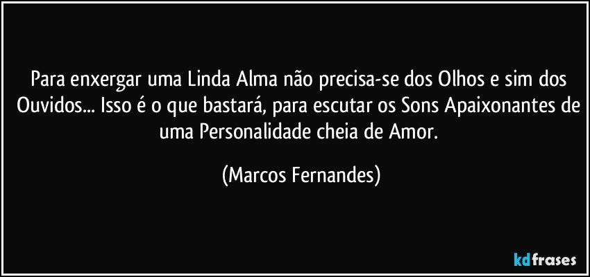 Para enxergar uma Linda Alma não precisa-se dos Olhos e sim dos Ouvidos... Isso é o que bastará, para escutar os Sons Apaixonantes de uma Personalidade cheia de Amor. (Marcos Fernandes)