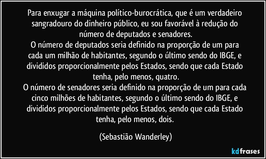 Para enxugar a máquina político-burocrática, que é um verdadeiro sangradouro do dinheiro público, eu sou favorável à redução do número de deputados e senadores.
O número de deputados seria definido na proporção de um para cada um milhão de habitantes, segundo o último sendo do IBGE, e divididos proporcionalmente pelos Estados, sendo que cada Estado tenha, pelo menos, quatro.
O número de senadores seria definido na proporção de um para cada cinco milhões de habitantes, segundo o último sendo do IBGE, e divididos proporcionalmente pelos Estados, sendo que cada Estado tenha, pelo menos, dois. (Sebastião Wanderley)