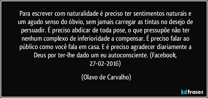 Para escrever com naturalidade é preciso ter sentimentos naturais e um agudo senso do óbvio, sem jamais carregar as tintas no desejo de persuadir. É preciso abdicar de toda pose, o que pressupõe não ter nenhum complexo de inferioridade a compensar. É preciso falar ao público como você fala em casa. E é preciso agradecer diariamente a Deus por ter-lhe dado um eu autoconsciente. (Facebook, 27-02-2016) (Olavo de Carvalho)