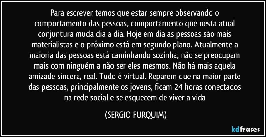 Para escrever  temos que estar sempre  observando o comportamento das pessoas, comportamento que nesta atual conjuntura muda dia a dia. Hoje em dia as pessoas são mais materialistas e o próximo está em segundo plano. Atualmente a maioria das pessoas está caminhando sozinha, não se preocupam mais com ninguém a não ser eles mesmos.  Não há mais aquela amizade sincera, real. Tudo é virtual. Reparem que na maior parte das pessoas, principalmente os jovens,  ficam 24 horas conectados na rede social  e se esquecem de viver a vida (SERGIO FURQUIM)